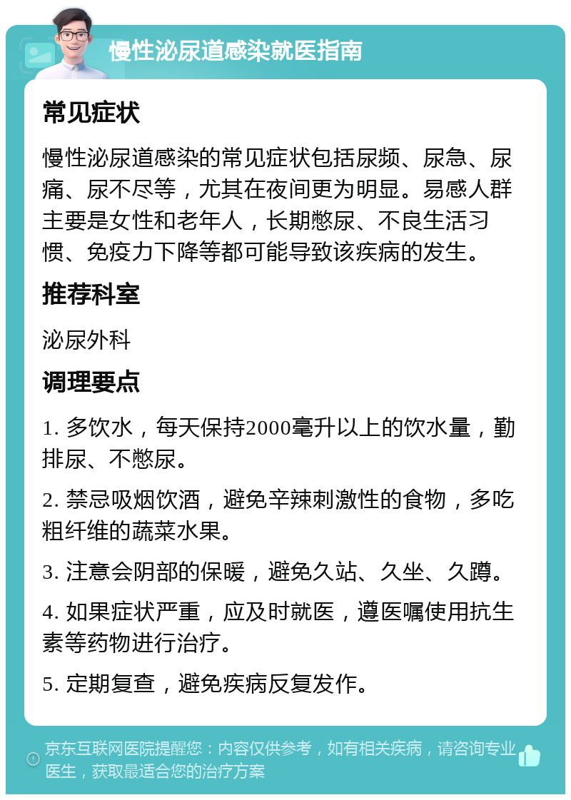 慢性泌尿道感染就医指南 常见症状 慢性泌尿道感染的常见症状包括尿频、尿急、尿痛、尿不尽等，尤其在夜间更为明显。易感人群主要是女性和老年人，长期憋尿、不良生活习惯、免疫力下降等都可能导致该疾病的发生。 推荐科室 泌尿外科 调理要点 1. 多饮水，每天保持2000毫升以上的饮水量，勤排尿、不憋尿。 2. 禁忌吸烟饮酒，避免辛辣刺激性的食物，多吃粗纤维的蔬菜水果。 3. 注意会阴部的保暖，避免久站、久坐、久蹲。 4. 如果症状严重，应及时就医，遵医嘱使用抗生素等药物进行治疗。 5. 定期复查，避免疾病反复发作。