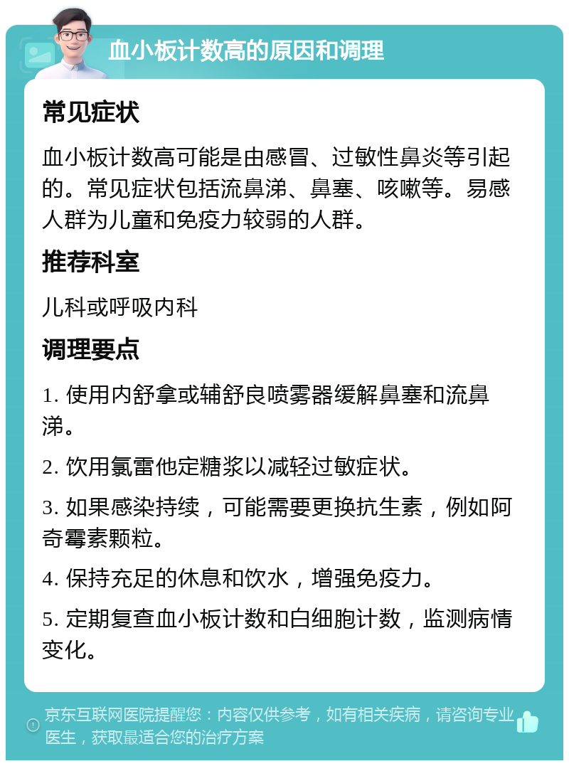 血小板计数高的原因和调理 常见症状 血小板计数高可能是由感冒、过敏性鼻炎等引起的。常见症状包括流鼻涕、鼻塞、咳嗽等。易感人群为儿童和免疫力较弱的人群。 推荐科室 儿科或呼吸内科 调理要点 1. 使用内舒拿或辅舒良喷雾器缓解鼻塞和流鼻涕。 2. 饮用氯雷他定糖浆以减轻过敏症状。 3. 如果感染持续，可能需要更换抗生素，例如阿奇霉素颗粒。 4. 保持充足的休息和饮水，增强免疫力。 5. 定期复查血小板计数和白细胞计数，监测病情变化。