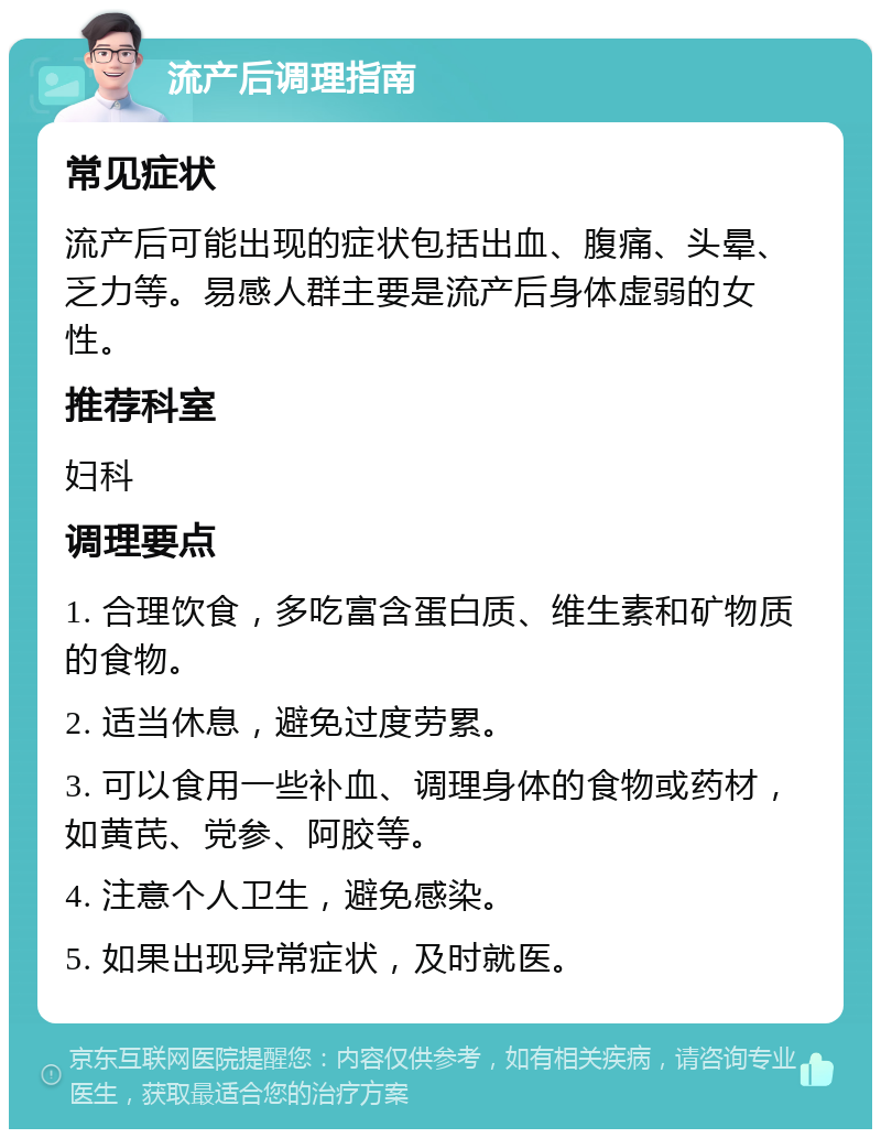 流产后调理指南 常见症状 流产后可能出现的症状包括出血、腹痛、头晕、乏力等。易感人群主要是流产后身体虚弱的女性。 推荐科室 妇科 调理要点 1. 合理饮食，多吃富含蛋白质、维生素和矿物质的食物。 2. 适当休息，避免过度劳累。 3. 可以食用一些补血、调理身体的食物或药材，如黄芪、党参、阿胶等。 4. 注意个人卫生，避免感染。 5. 如果出现异常症状，及时就医。