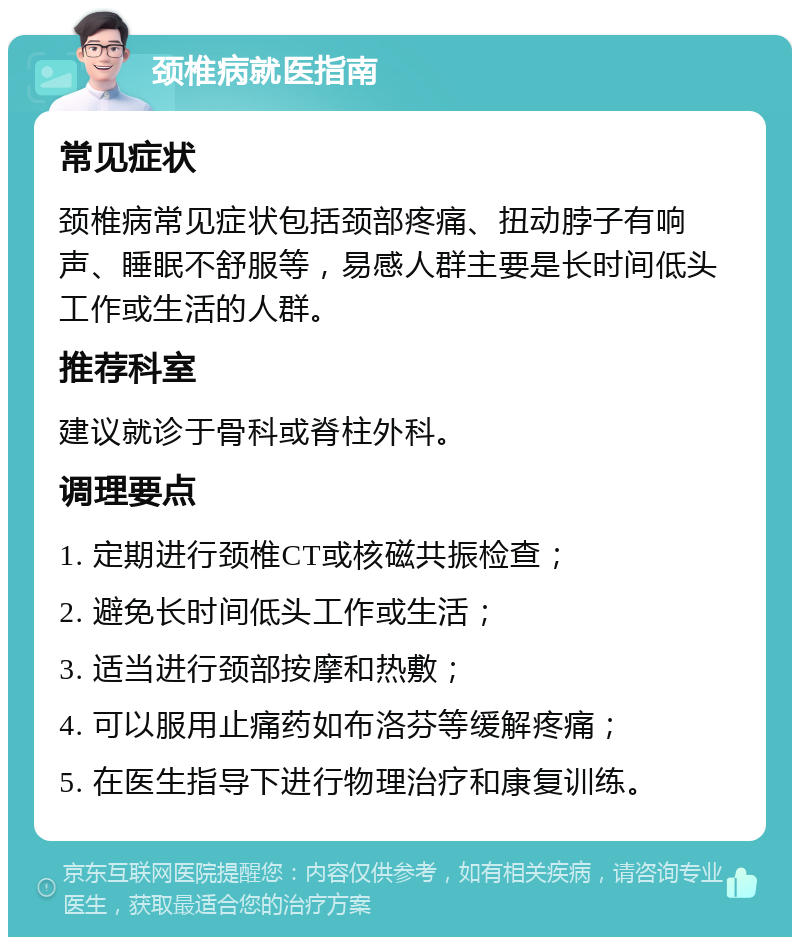 颈椎病就医指南 常见症状 颈椎病常见症状包括颈部疼痛、扭动脖子有响声、睡眠不舒服等，易感人群主要是长时间低头工作或生活的人群。 推荐科室 建议就诊于骨科或脊柱外科。 调理要点 1. 定期进行颈椎CT或核磁共振检查； 2. 避免长时间低头工作或生活； 3. 适当进行颈部按摩和热敷； 4. 可以服用止痛药如布洛芬等缓解疼痛； 5. 在医生指导下进行物理治疗和康复训练。