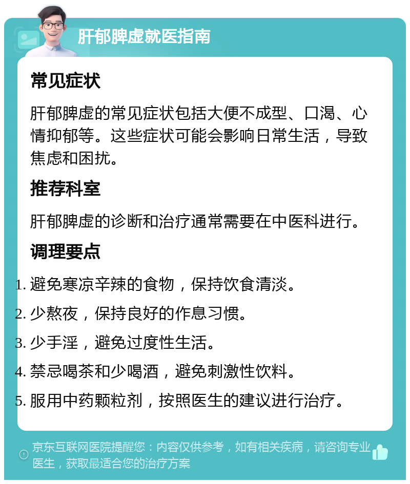 肝郁脾虚就医指南 常见症状 肝郁脾虚的常见症状包括大便不成型、口渴、心情抑郁等。这些症状可能会影响日常生活，导致焦虑和困扰。 推荐科室 肝郁脾虚的诊断和治疗通常需要在中医科进行。 调理要点 避免寒凉辛辣的食物，保持饮食清淡。 少熬夜，保持良好的作息习惯。 少手淫，避免过度性生活。 禁忌喝茶和少喝酒，避免刺激性饮料。 服用中药颗粒剂，按照医生的建议进行治疗。