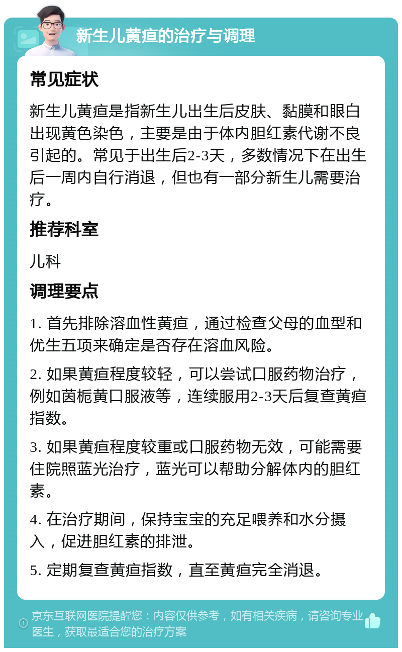 新生儿黄疸的治疗与调理 常见症状 新生儿黄疸是指新生儿出生后皮肤、黏膜和眼白出现黄色染色，主要是由于体内胆红素代谢不良引起的。常见于出生后2-3天，多数情况下在出生后一周内自行消退，但也有一部分新生儿需要治疗。 推荐科室 儿科 调理要点 1. 首先排除溶血性黄疸，通过检查父母的血型和优生五项来确定是否存在溶血风险。 2. 如果黄疸程度较轻，可以尝试口服药物治疗，例如茵栀黄口服液等，连续服用2-3天后复查黄疸指数。 3. 如果黄疸程度较重或口服药物无效，可能需要住院照蓝光治疗，蓝光可以帮助分解体内的胆红素。 4. 在治疗期间，保持宝宝的充足喂养和水分摄入，促进胆红素的排泄。 5. 定期复查黄疸指数，直至黄疸完全消退。