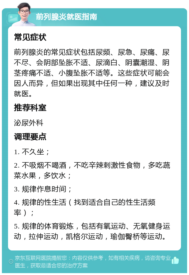 前列腺炎就医指南 常见症状 前列腺炎的常见症状包括尿频、尿急、尿痛、尿不尽、会阴部坠胀不适、尿滴白、阴囊潮湿、阴茎疼痛不适、小腹坠胀不适等。这些症状可能会因人而异，但如果出现其中任何一种，建议及时就医。 推荐科室 泌尿外科 调理要点 1. 不久坐； 2. 不吸烟不喝酒，不吃辛辣刺激性食物，多吃蔬菜水果，多饮水； 3. 规律作息时间； 4. 规律的性生活（找到适合自己的性生活频率）； 5. 规律的体育锻炼，包括有氧运动、无氧健身运动，拉伸运动，凯格尔运动，瑜伽臀桥等运动。