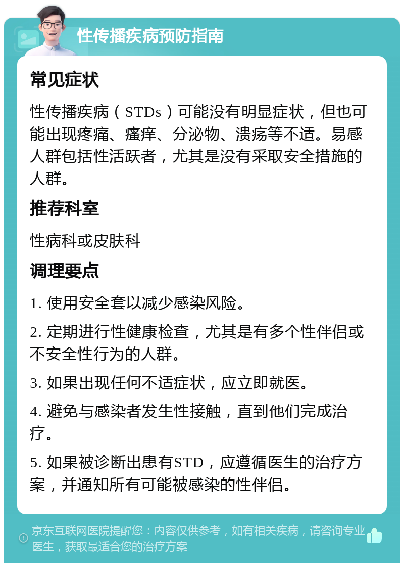 性传播疾病预防指南 常见症状 性传播疾病（STDs）可能没有明显症状，但也可能出现疼痛、瘙痒、分泌物、溃疡等不适。易感人群包括性活跃者，尤其是没有采取安全措施的人群。 推荐科室 性病科或皮肤科 调理要点 1. 使用安全套以减少感染风险。 2. 定期进行性健康检查，尤其是有多个性伴侣或不安全性行为的人群。 3. 如果出现任何不适症状，应立即就医。 4. 避免与感染者发生性接触，直到他们完成治疗。 5. 如果被诊断出患有STD，应遵循医生的治疗方案，并通知所有可能被感染的性伴侣。