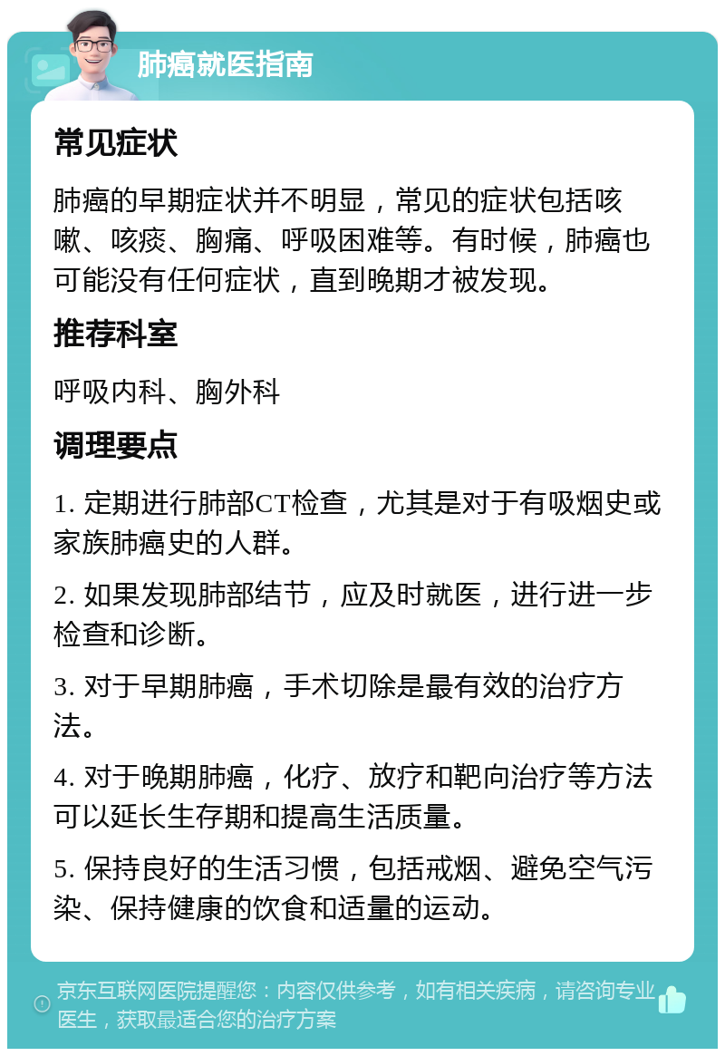 肺癌就医指南 常见症状 肺癌的早期症状并不明显，常见的症状包括咳嗽、咳痰、胸痛、呼吸困难等。有时候，肺癌也可能没有任何症状，直到晚期才被发现。 推荐科室 呼吸内科、胸外科 调理要点 1. 定期进行肺部CT检查，尤其是对于有吸烟史或家族肺癌史的人群。 2. 如果发现肺部结节，应及时就医，进行进一步检查和诊断。 3. 对于早期肺癌，手术切除是最有效的治疗方法。 4. 对于晚期肺癌，化疗、放疗和靶向治疗等方法可以延长生存期和提高生活质量。 5. 保持良好的生活习惯，包括戒烟、避免空气污染、保持健康的饮食和适量的运动。