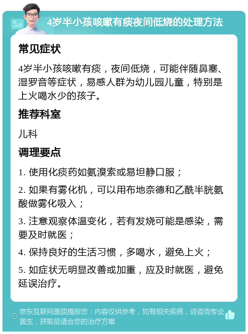 4岁半小孩咳嗽有痰夜间低烧的处理方法 常见症状 4岁半小孩咳嗽有痰，夜间低烧，可能伴随鼻塞、湿罗音等症状，易感人群为幼儿园儿童，特别是上火喝水少的孩子。 推荐科室 儿科 调理要点 1. 使用化痰药如氨溴索或易坦静口服； 2. 如果有雾化机，可以用布地奈德和乙酰半胱氨酸做雾化吸入； 3. 注意观察体温变化，若有发烧可能是感染，需要及时就医； 4. 保持良好的生活习惯，多喝水，避免上火； 5. 如症状无明显改善或加重，应及时就医，避免延误治疗。