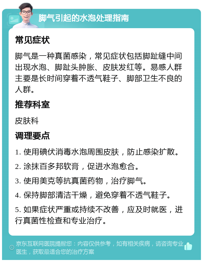 脚气引起的水泡处理指南 常见症状 脚气是一种真菌感染，常见症状包括脚趾缝中间出现水泡、脚趾头肿胀、皮肤发红等。易感人群主要是长时间穿着不透气鞋子、脚部卫生不良的人群。 推荐科室 皮肤科 调理要点 1. 使用碘伏消毒水泡周围皮肤，防止感染扩散。 2. 涂抹百多邦软膏，促进水泡愈合。 3. 使用美克等抗真菌药物，治疗脚气。 4. 保持脚部清洁干燥，避免穿着不透气鞋子。 5. 如果症状严重或持续不改善，应及时就医，进行真菌性检查和专业治疗。