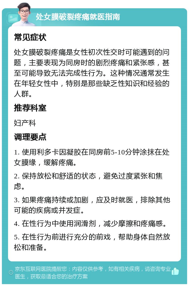 处女膜破裂疼痛就医指南 常见症状 处女膜破裂疼痛是女性初次性交时可能遇到的问题，主要表现为同房时的剧烈疼痛和紧张感，甚至可能导致无法完成性行为。这种情况通常发生在年轻女性中，特别是那些缺乏性知识和经验的人群。 推荐科室 妇产科 调理要点 1. 使用利多卡因凝胶在同房前5-10分钟涂抹在处女膜缘，缓解疼痛。 2. 保持放松和舒适的状态，避免过度紧张和焦虑。 3. 如果疼痛持续或加剧，应及时就医，排除其他可能的疾病或并发症。 4. 在性行为中使用润滑剂，减少摩擦和疼痛感。 5. 在性行为前进行充分的前戏，帮助身体自然放松和准备。