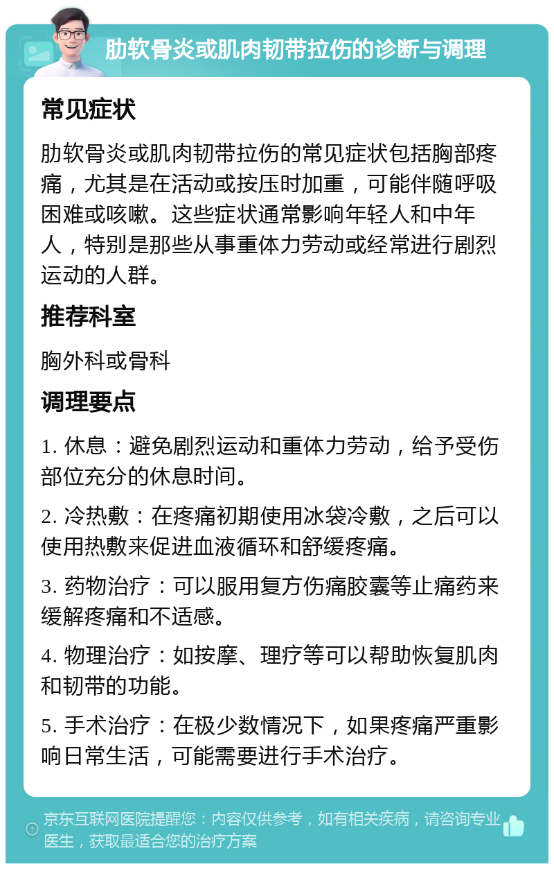 肋软骨炎或肌肉韧带拉伤的诊断与调理 常见症状 肋软骨炎或肌肉韧带拉伤的常见症状包括胸部疼痛，尤其是在活动或按压时加重，可能伴随呼吸困难或咳嗽。这些症状通常影响年轻人和中年人，特别是那些从事重体力劳动或经常进行剧烈运动的人群。 推荐科室 胸外科或骨科 调理要点 1. 休息：避免剧烈运动和重体力劳动，给予受伤部位充分的休息时间。 2. 冷热敷：在疼痛初期使用冰袋冷敷，之后可以使用热敷来促进血液循环和舒缓疼痛。 3. 药物治疗：可以服用复方伤痛胶囊等止痛药来缓解疼痛和不适感。 4. 物理治疗：如按摩、理疗等可以帮助恢复肌肉和韧带的功能。 5. 手术治疗：在极少数情况下，如果疼痛严重影响日常生活，可能需要进行手术治疗。