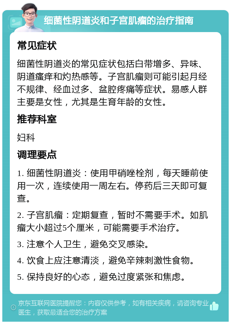 细菌性阴道炎和子宫肌瘤的治疗指南 常见症状 细菌性阴道炎的常见症状包括白带增多、异味、阴道瘙痒和灼热感等。子宫肌瘤则可能引起月经不规律、经血过多、盆腔疼痛等症状。易感人群主要是女性，尤其是生育年龄的女性。 推荐科室 妇科 调理要点 1. 细菌性阴道炎：使用甲硝唑栓剂，每天睡前使用一次，连续使用一周左右。停药后三天即可复查。 2. 子宫肌瘤：定期复查，暂时不需要手术。如肌瘤大小超过5个厘米，可能需要手术治疗。 3. 注意个人卫生，避免交叉感染。 4. 饮食上应注意清淡，避免辛辣刺激性食物。 5. 保持良好的心态，避免过度紧张和焦虑。