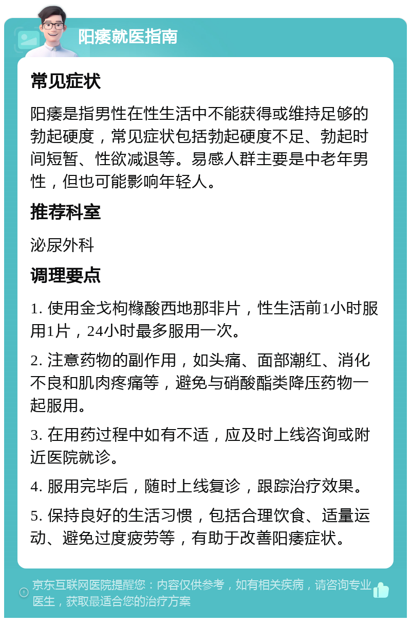 阳痿就医指南 常见症状 阳痿是指男性在性生活中不能获得或维持足够的勃起硬度，常见症状包括勃起硬度不足、勃起时间短暂、性欲减退等。易感人群主要是中老年男性，但也可能影响年轻人。 推荐科室 泌尿外科 调理要点 1. 使用金戈枸橼酸西地那非片，性生活前1小时服用1片，24小时最多服用一次。 2. 注意药物的副作用，如头痛、面部潮红、消化不良和肌肉疼痛等，避免与硝酸酯类降压药物一起服用。 3. 在用药过程中如有不适，应及时上线咨询或附近医院就诊。 4. 服用完毕后，随时上线复诊，跟踪治疗效果。 5. 保持良好的生活习惯，包括合理饮食、适量运动、避免过度疲劳等，有助于改善阳痿症状。