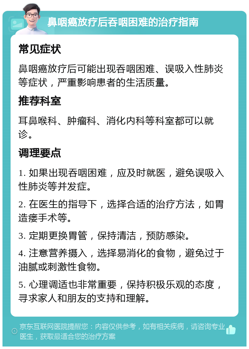 鼻咽癌放疗后吞咽困难的治疗指南 常见症状 鼻咽癌放疗后可能出现吞咽困难、误吸入性肺炎等症状，严重影响患者的生活质量。 推荐科室 耳鼻喉科、肿瘤科、消化内科等科室都可以就诊。 调理要点 1. 如果出现吞咽困难，应及时就医，避免误吸入性肺炎等并发症。 2. 在医生的指导下，选择合适的治疗方法，如胃造瘘手术等。 3. 定期更换胃管，保持清洁，预防感染。 4. 注意营养摄入，选择易消化的食物，避免过于油腻或刺激性食物。 5. 心理调适也非常重要，保持积极乐观的态度，寻求家人和朋友的支持和理解。