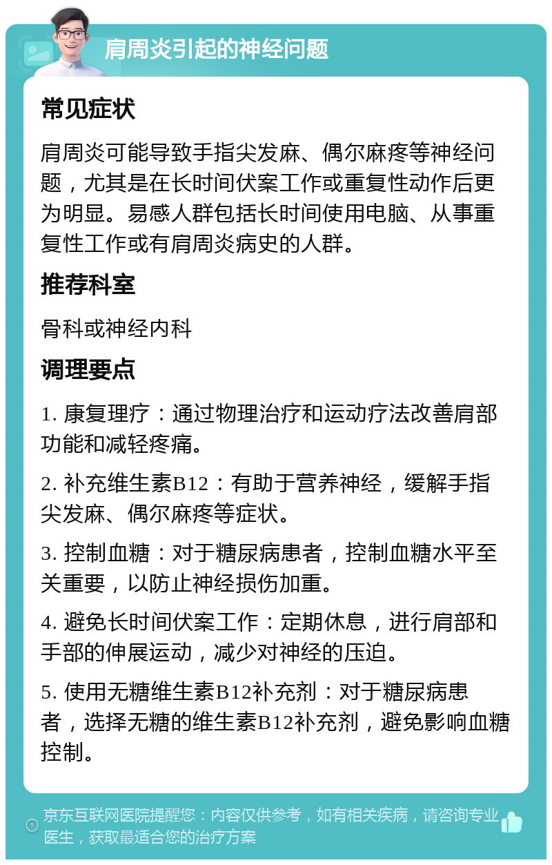 肩周炎引起的神经问题 常见症状 肩周炎可能导致手指尖发麻、偶尔麻疼等神经问题，尤其是在长时间伏案工作或重复性动作后更为明显。易感人群包括长时间使用电脑、从事重复性工作或有肩周炎病史的人群。 推荐科室 骨科或神经内科 调理要点 1. 康复理疗：通过物理治疗和运动疗法改善肩部功能和减轻疼痛。 2. 补充维生素B12：有助于营养神经，缓解手指尖发麻、偶尔麻疼等症状。 3. 控制血糖：对于糖尿病患者，控制血糖水平至关重要，以防止神经损伤加重。 4. 避免长时间伏案工作：定期休息，进行肩部和手部的伸展运动，减少对神经的压迫。 5. 使用无糖维生素B12补充剂：对于糖尿病患者，选择无糖的维生素B12补充剂，避免影响血糖控制。