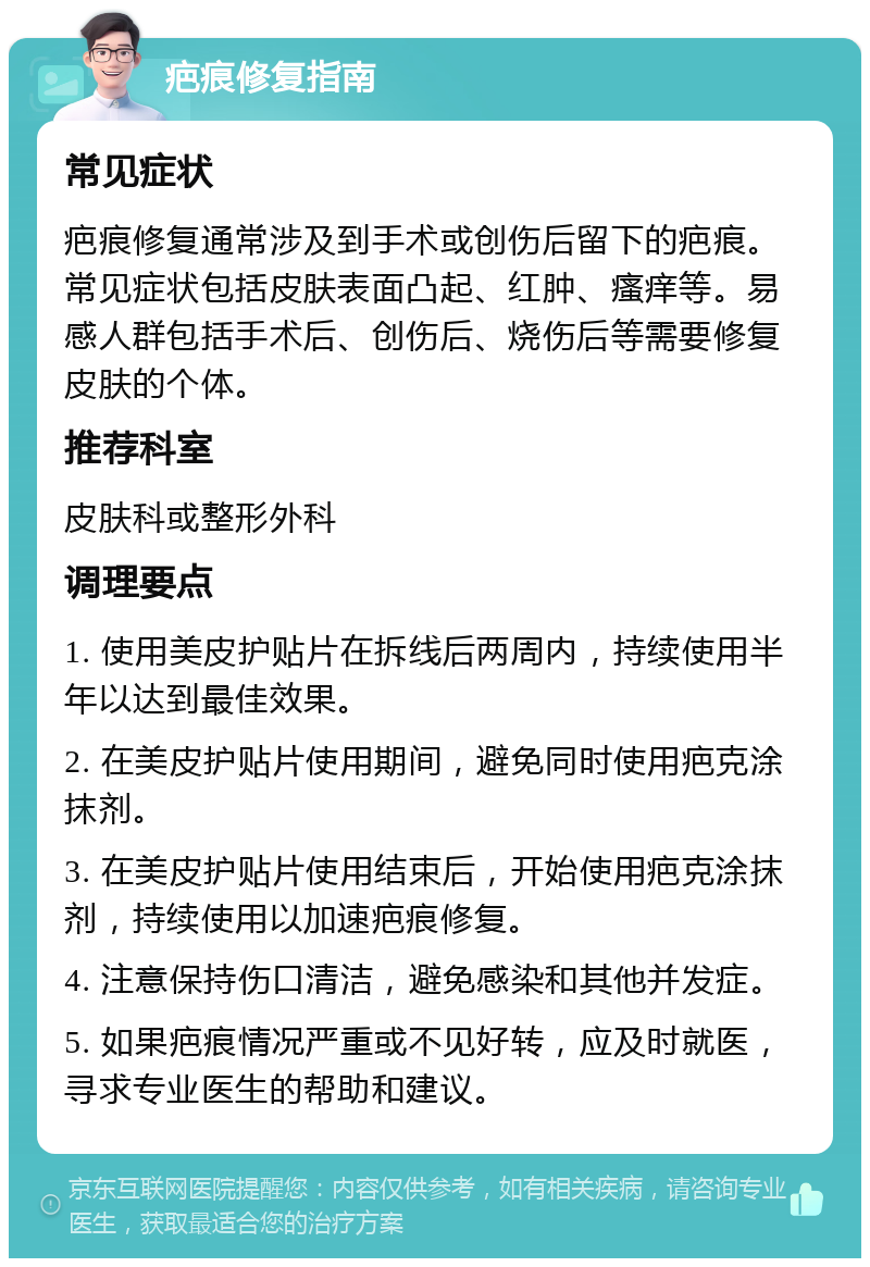 疤痕修复指南 常见症状 疤痕修复通常涉及到手术或创伤后留下的疤痕。常见症状包括皮肤表面凸起、红肿、瘙痒等。易感人群包括手术后、创伤后、烧伤后等需要修复皮肤的个体。 推荐科室 皮肤科或整形外科 调理要点 1. 使用美皮护贴片在拆线后两周内，持续使用半年以达到最佳效果。 2. 在美皮护贴片使用期间，避免同时使用疤克涂抹剂。 3. 在美皮护贴片使用结束后，开始使用疤克涂抹剂，持续使用以加速疤痕修复。 4. 注意保持伤口清洁，避免感染和其他并发症。 5. 如果疤痕情况严重或不见好转，应及时就医，寻求专业医生的帮助和建议。