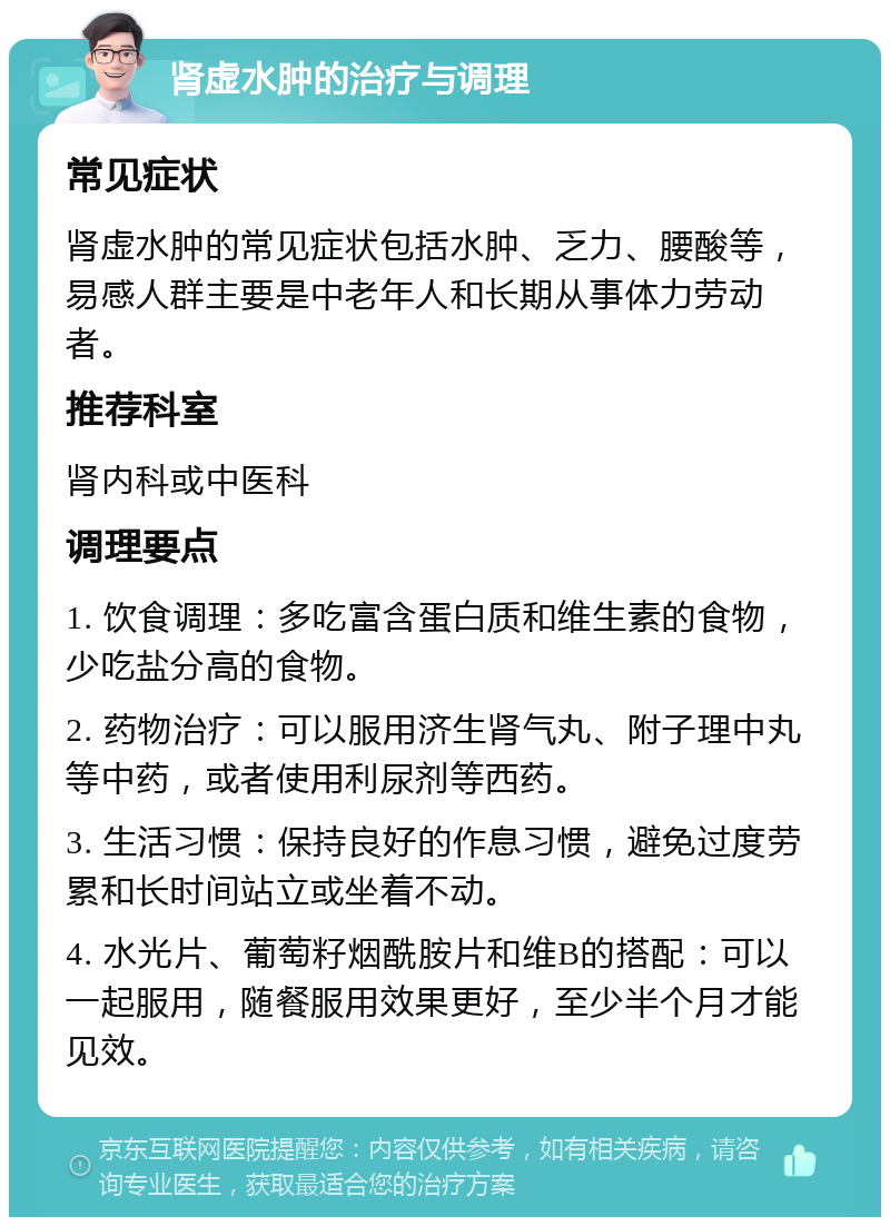 肾虚水肿的治疗与调理 常见症状 肾虚水肿的常见症状包括水肿、乏力、腰酸等，易感人群主要是中老年人和长期从事体力劳动者。 推荐科室 肾内科或中医科 调理要点 1. 饮食调理：多吃富含蛋白质和维生素的食物，少吃盐分高的食物。 2. 药物治疗：可以服用济生肾气丸、附子理中丸等中药，或者使用利尿剂等西药。 3. 生活习惯：保持良好的作息习惯，避免过度劳累和长时间站立或坐着不动。 4. 水光片、葡萄籽烟酰胺片和维B的搭配：可以一起服用，随餐服用效果更好，至少半个月才能见效。