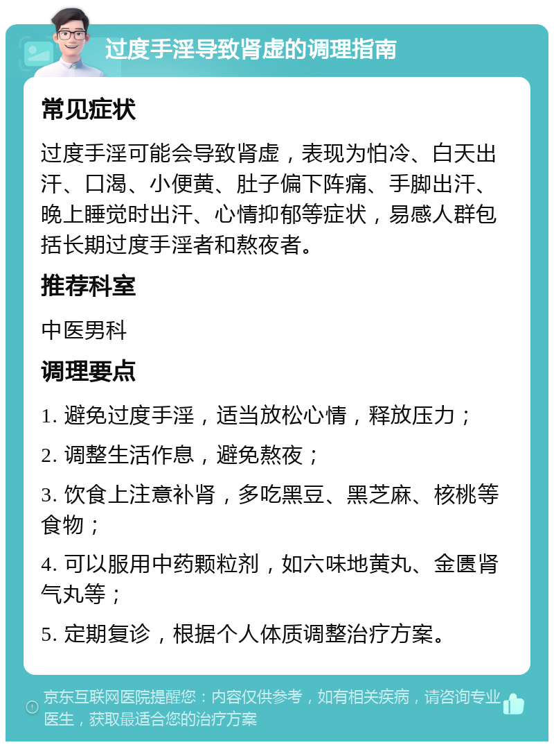 过度手淫导致肾虚的调理指南 常见症状 过度手淫可能会导致肾虚，表现为怕冷、白天出汗、口渴、小便黄、肚子偏下阵痛、手脚出汗、晚上睡觉时出汗、心情抑郁等症状，易感人群包括长期过度手淫者和熬夜者。 推荐科室 中医男科 调理要点 1. 避免过度手淫，适当放松心情，释放压力； 2. 调整生活作息，避免熬夜； 3. 饮食上注意补肾，多吃黑豆、黑芝麻、核桃等食物； 4. 可以服用中药颗粒剂，如六味地黄丸、金匮肾气丸等； 5. 定期复诊，根据个人体质调整治疗方案。