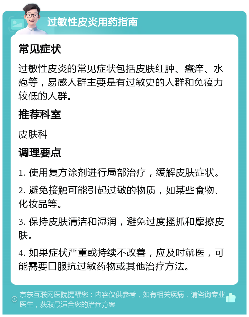 过敏性皮炎用药指南 常见症状 过敏性皮炎的常见症状包括皮肤红肿、瘙痒、水疱等，易感人群主要是有过敏史的人群和免疫力较低的人群。 推荐科室 皮肤科 调理要点 1. 使用复方涂剂进行局部治疗，缓解皮肤症状。 2. 避免接触可能引起过敏的物质，如某些食物、化妆品等。 3. 保持皮肤清洁和湿润，避免过度搔抓和摩擦皮肤。 4. 如果症状严重或持续不改善，应及时就医，可能需要口服抗过敏药物或其他治疗方法。