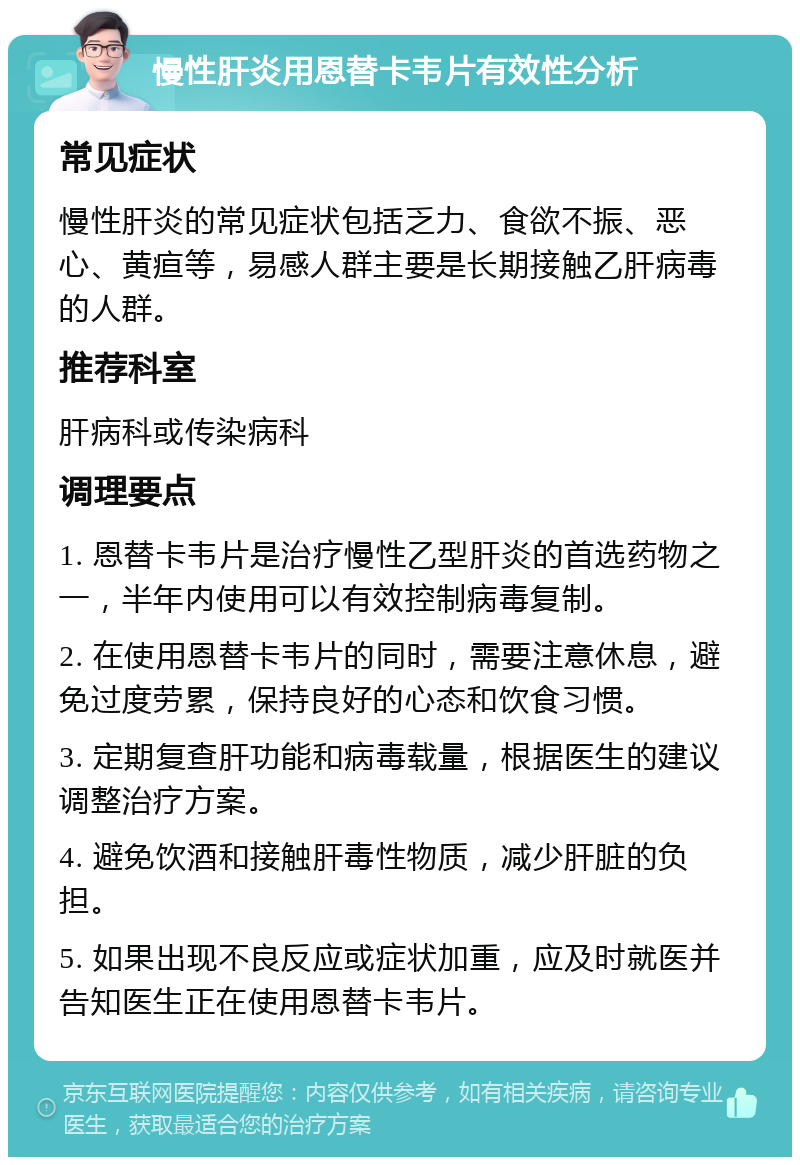 慢性肝炎用恩替卡韦片有效性分析 常见症状 慢性肝炎的常见症状包括乏力、食欲不振、恶心、黄疸等，易感人群主要是长期接触乙肝病毒的人群。 推荐科室 肝病科或传染病科 调理要点 1. 恩替卡韦片是治疗慢性乙型肝炎的首选药物之一，半年内使用可以有效控制病毒复制。 2. 在使用恩替卡韦片的同时，需要注意休息，避免过度劳累，保持良好的心态和饮食习惯。 3. 定期复查肝功能和病毒载量，根据医生的建议调整治疗方案。 4. 避免饮酒和接触肝毒性物质，减少肝脏的负担。 5. 如果出现不良反应或症状加重，应及时就医并告知医生正在使用恩替卡韦片。