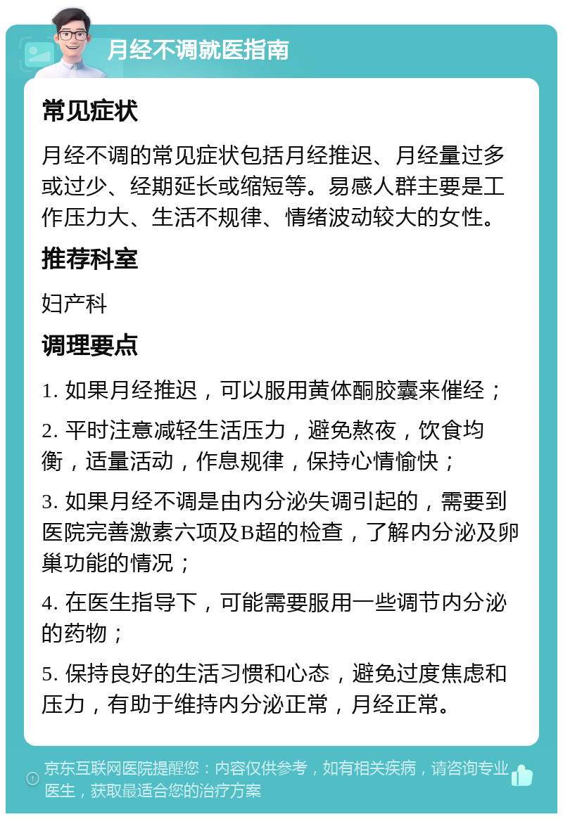 月经不调就医指南 常见症状 月经不调的常见症状包括月经推迟、月经量过多或过少、经期延长或缩短等。易感人群主要是工作压力大、生活不规律、情绪波动较大的女性。 推荐科室 妇产科 调理要点 1. 如果月经推迟，可以服用黄体酮胶囊来催经； 2. 平时注意减轻生活压力，避免熬夜，饮食均衡，适量活动，作息规律，保持心情愉快； 3. 如果月经不调是由内分泌失调引起的，需要到医院完善激素六项及B超的检查，了解内分泌及卵巢功能的情况； 4. 在医生指导下，可能需要服用一些调节内分泌的药物； 5. 保持良好的生活习惯和心态，避免过度焦虑和压力，有助于维持内分泌正常，月经正常。