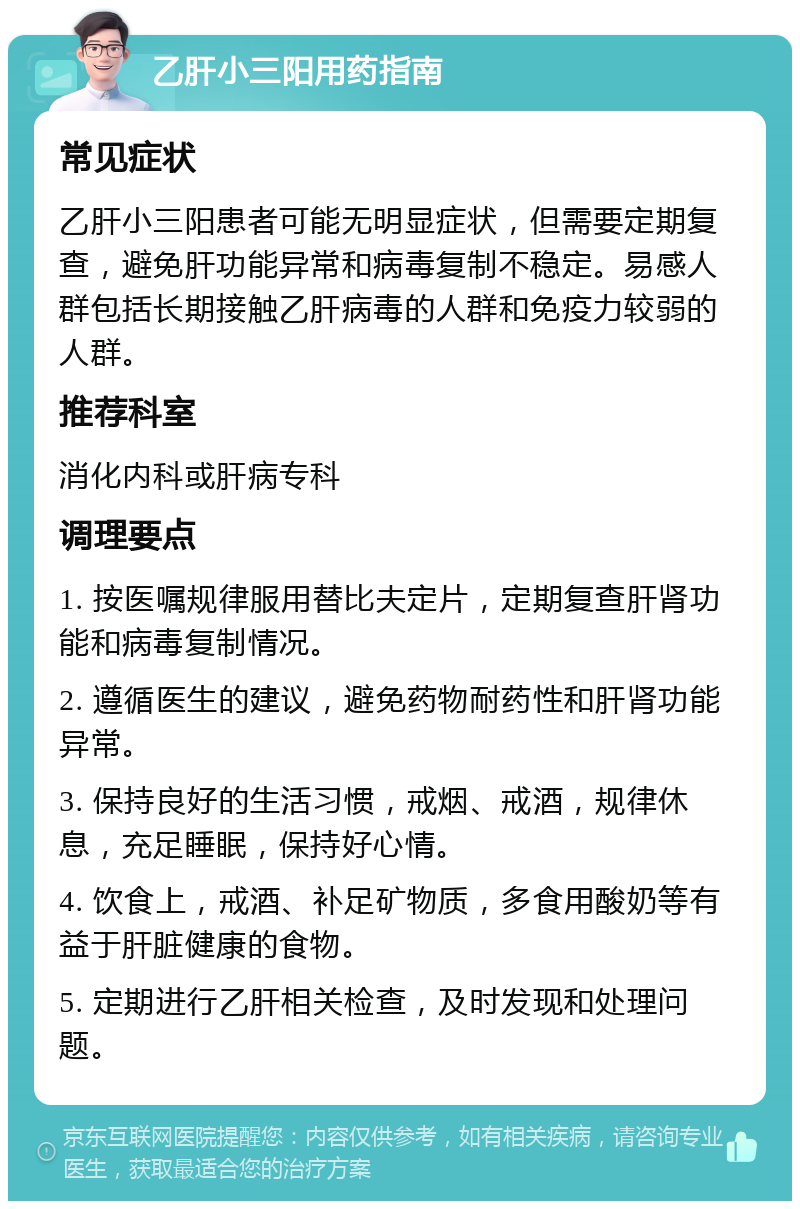 乙肝小三阳用药指南 常见症状 乙肝小三阳患者可能无明显症状，但需要定期复查，避免肝功能异常和病毒复制不稳定。易感人群包括长期接触乙肝病毒的人群和免疫力较弱的人群。 推荐科室 消化内科或肝病专科 调理要点 1. 按医嘱规律服用替比夫定片，定期复查肝肾功能和病毒复制情况。 2. 遵循医生的建议，避免药物耐药性和肝肾功能异常。 3. 保持良好的生活习惯，戒烟、戒酒，规律休息，充足睡眠，保持好心情。 4. 饮食上，戒酒、补足矿物质，多食用酸奶等有益于肝脏健康的食物。 5. 定期进行乙肝相关检查，及时发现和处理问题。