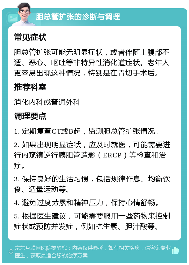 胆总管扩张的诊断与调理 常见症状 胆总管扩张可能无明显症状，或者伴随上腹部不适、恶心、呕吐等非特异性消化道症状。老年人更容易出现这种情况，特别是在胃切手术后。 推荐科室 消化内科或普通外科 调理要点 1. 定期复查CT或B超，监测胆总管扩张情况。 2. 如果出现明显症状，应及时就医，可能需要进行内窥镜逆行胰胆管造影（ERCP）等检查和治疗。 3. 保持良好的生活习惯，包括规律作息、均衡饮食、适量运动等。 4. 避免过度劳累和精神压力，保持心情舒畅。 5. 根据医生建议，可能需要服用一些药物来控制症状或预防并发症，例如抗生素、胆汁酸等。