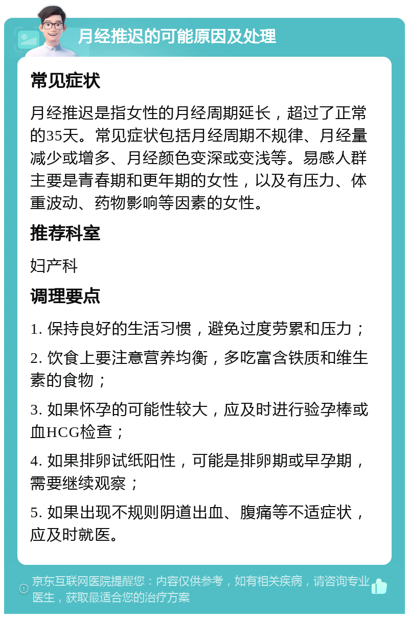 月经推迟的可能原因及处理 常见症状 月经推迟是指女性的月经周期延长，超过了正常的35天。常见症状包括月经周期不规律、月经量减少或增多、月经颜色变深或变浅等。易感人群主要是青春期和更年期的女性，以及有压力、体重波动、药物影响等因素的女性。 推荐科室 妇产科 调理要点 1. 保持良好的生活习惯，避免过度劳累和压力； 2. 饮食上要注意营养均衡，多吃富含铁质和维生素的食物； 3. 如果怀孕的可能性较大，应及时进行验孕棒或血HCG检查； 4. 如果排卵试纸阳性，可能是排卵期或早孕期，需要继续观察； 5. 如果出现不规则阴道出血、腹痛等不适症状，应及时就医。