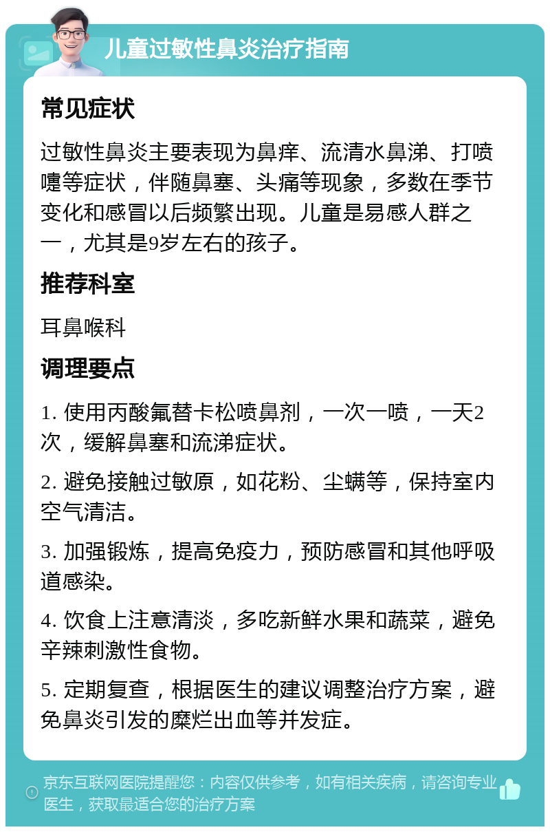 儿童过敏性鼻炎治疗指南 常见症状 过敏性鼻炎主要表现为鼻痒、流清水鼻涕、打喷嚏等症状，伴随鼻塞、头痛等现象，多数在季节变化和感冒以后频繁出现。儿童是易感人群之一，尤其是9岁左右的孩子。 推荐科室 耳鼻喉科 调理要点 1. 使用丙酸氟替卡松喷鼻剂，一次一喷，一天2次，缓解鼻塞和流涕症状。 2. 避免接触过敏原，如花粉、尘螨等，保持室内空气清洁。 3. 加强锻炼，提高免疫力，预防感冒和其他呼吸道感染。 4. 饮食上注意清淡，多吃新鲜水果和蔬菜，避免辛辣刺激性食物。 5. 定期复查，根据医生的建议调整治疗方案，避免鼻炎引发的糜烂出血等并发症。