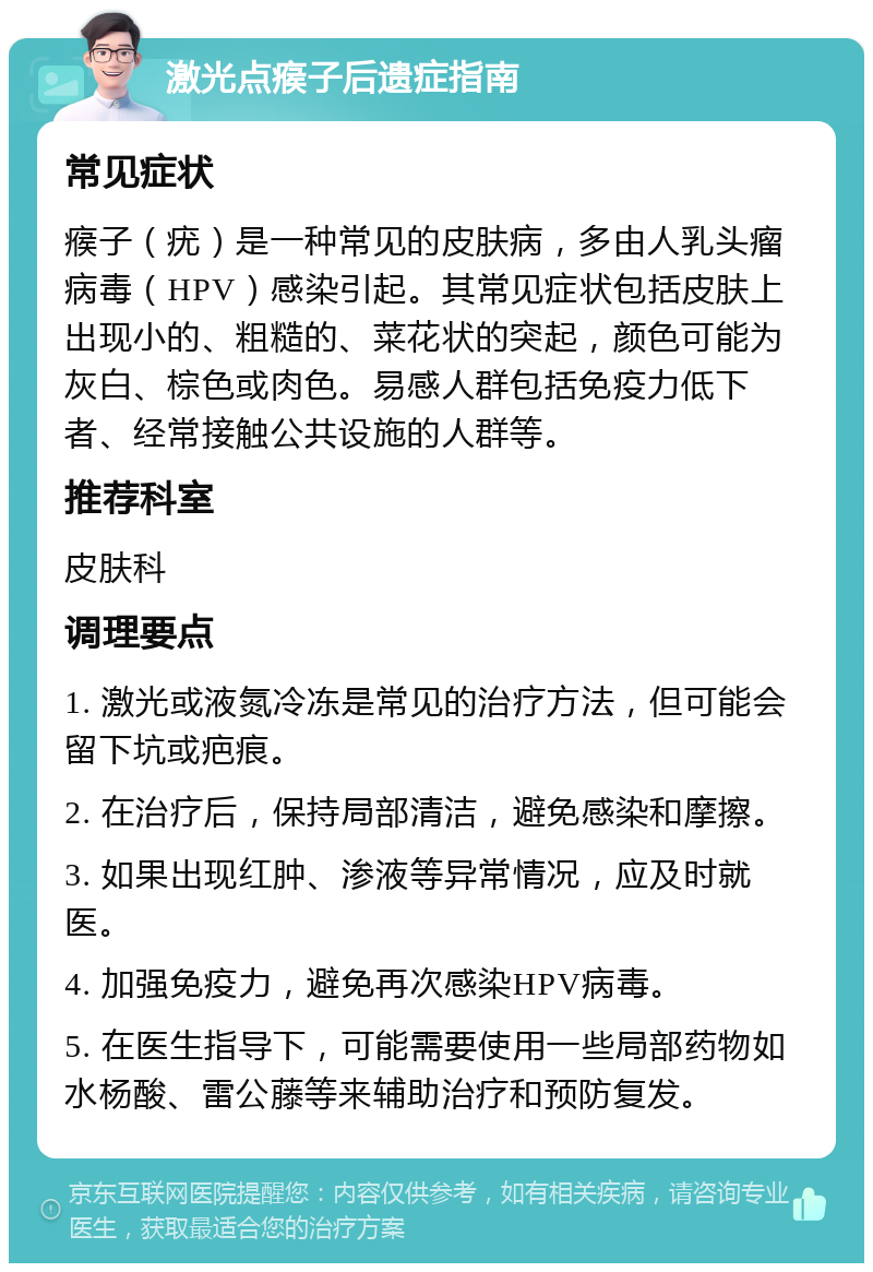 激光点瘊子后遗症指南 常见症状 瘊子（疣）是一种常见的皮肤病，多由人乳头瘤病毒（HPV）感染引起。其常见症状包括皮肤上出现小的、粗糙的、菜花状的突起，颜色可能为灰白、棕色或肉色。易感人群包括免疫力低下者、经常接触公共设施的人群等。 推荐科室 皮肤科 调理要点 1. 激光或液氮冷冻是常见的治疗方法，但可能会留下坑或疤痕。 2. 在治疗后，保持局部清洁，避免感染和摩擦。 3. 如果出现红肿、渗液等异常情况，应及时就医。 4. 加强免疫力，避免再次感染HPV病毒。 5. 在医生指导下，可能需要使用一些局部药物如水杨酸、雷公藤等来辅助治疗和预防复发。