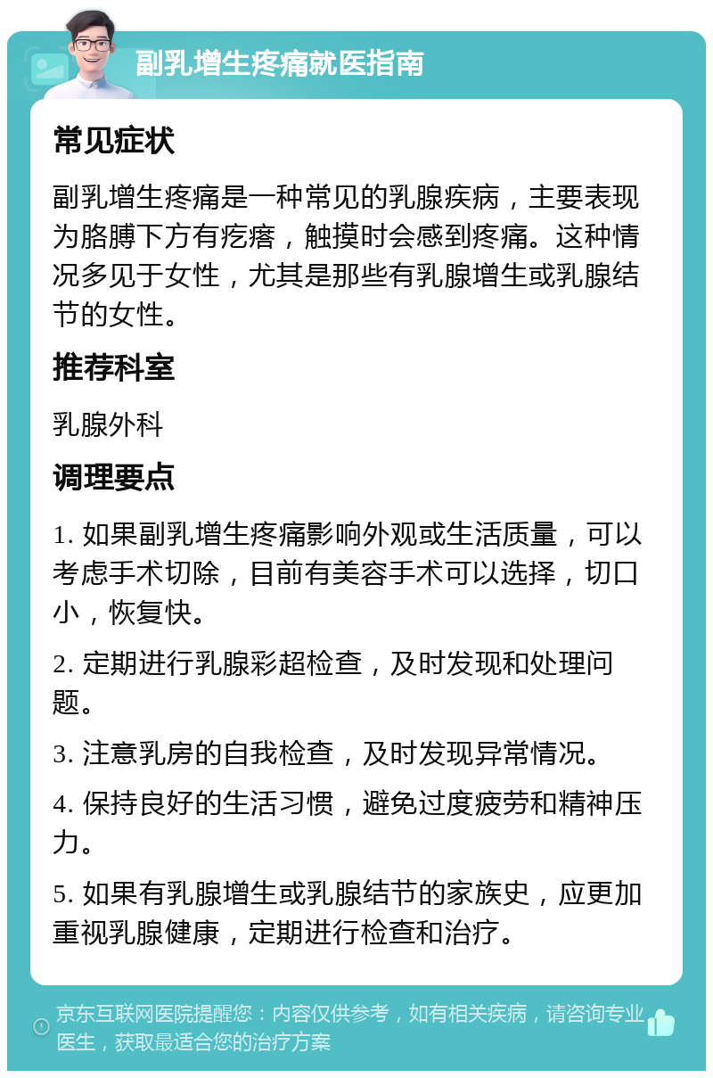 副乳增生疼痛就医指南 常见症状 副乳增生疼痛是一种常见的乳腺疾病，主要表现为胳膊下方有疙瘩，触摸时会感到疼痛。这种情况多见于女性，尤其是那些有乳腺增生或乳腺结节的女性。 推荐科室 乳腺外科 调理要点 1. 如果副乳增生疼痛影响外观或生活质量，可以考虑手术切除，目前有美容手术可以选择，切口小，恢复快。 2. 定期进行乳腺彩超检查，及时发现和处理问题。 3. 注意乳房的自我检查，及时发现异常情况。 4. 保持良好的生活习惯，避免过度疲劳和精神压力。 5. 如果有乳腺增生或乳腺结节的家族史，应更加重视乳腺健康，定期进行检查和治疗。