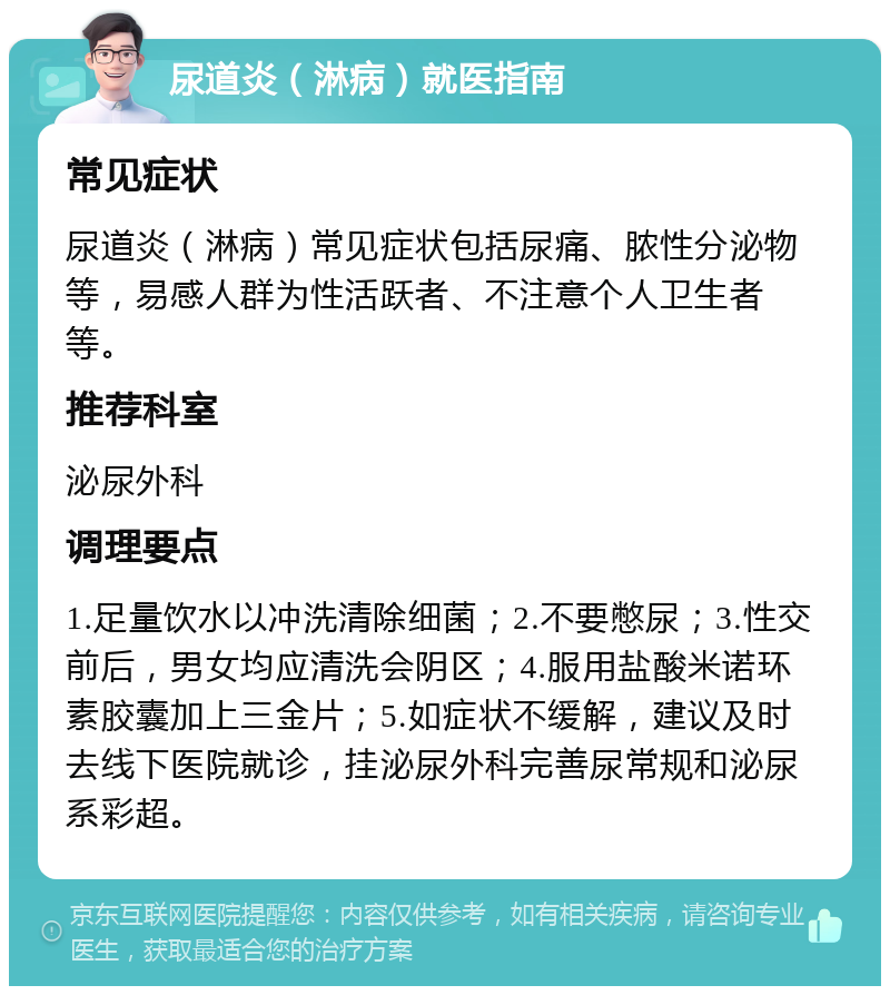 尿道炎（淋病）就医指南 常见症状 尿道炎（淋病）常见症状包括尿痛、脓性分泌物等，易感人群为性活跃者、不注意个人卫生者等。 推荐科室 泌尿外科 调理要点 1.足量饮水以冲洗清除细菌；2.不要憋尿；3.性交前后，男女均应清洗会阴区；4.服用盐酸米诺环素胶囊加上三金片；5.如症状不缓解，建议及时去线下医院就诊，挂泌尿外科完善尿常规和泌尿系彩超。