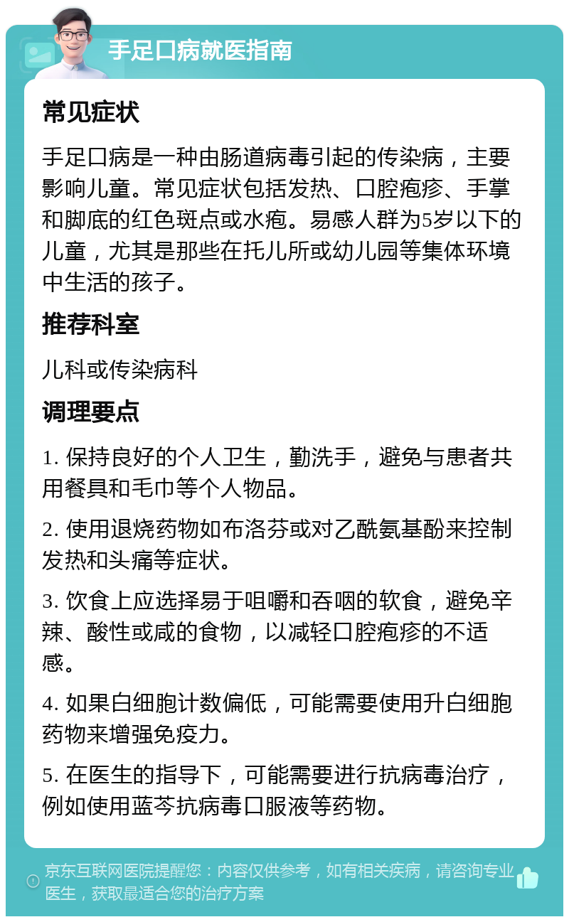 手足口病就医指南 常见症状 手足口病是一种由肠道病毒引起的传染病，主要影响儿童。常见症状包括发热、口腔疱疹、手掌和脚底的红色斑点或水疱。易感人群为5岁以下的儿童，尤其是那些在托儿所或幼儿园等集体环境中生活的孩子。 推荐科室 儿科或传染病科 调理要点 1. 保持良好的个人卫生，勤洗手，避免与患者共用餐具和毛巾等个人物品。 2. 使用退烧药物如布洛芬或对乙酰氨基酚来控制发热和头痛等症状。 3. 饮食上应选择易于咀嚼和吞咽的软食，避免辛辣、酸性或咸的食物，以减轻口腔疱疹的不适感。 4. 如果白细胞计数偏低，可能需要使用升白细胞药物来增强免疫力。 5. 在医生的指导下，可能需要进行抗病毒治疗，例如使用蓝芩抗病毒口服液等药物。