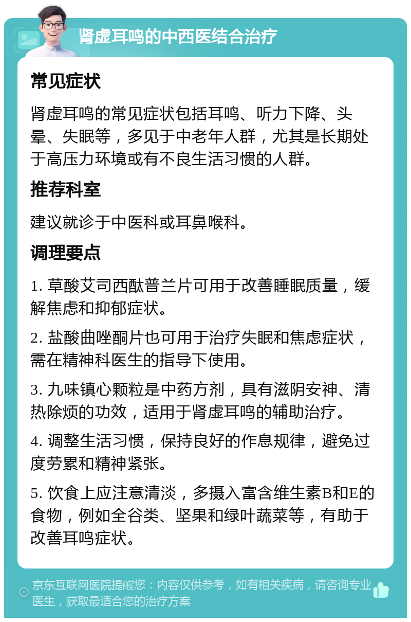 肾虚耳鸣的中西医结合治疗 常见症状 肾虚耳鸣的常见症状包括耳鸣、听力下降、头晕、失眠等，多见于中老年人群，尤其是长期处于高压力环境或有不良生活习惯的人群。 推荐科室 建议就诊于中医科或耳鼻喉科。 调理要点 1. 草酸艾司西酞普兰片可用于改善睡眠质量，缓解焦虑和抑郁症状。 2. 盐酸曲唑酮片也可用于治疗失眠和焦虑症状，需在精神科医生的指导下使用。 3. 九味镇心颗粒是中药方剂，具有滋阴安神、清热除烦的功效，适用于肾虚耳鸣的辅助治疗。 4. 调整生活习惯，保持良好的作息规律，避免过度劳累和精神紧张。 5. 饮食上应注意清淡，多摄入富含维生素B和E的食物，例如全谷类、坚果和绿叶蔬菜等，有助于改善耳鸣症状。