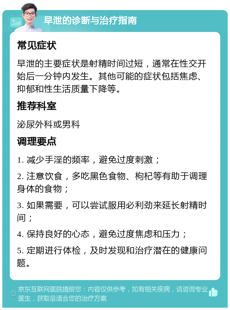 早泄的诊断与治疗指南 常见症状 早泄的主要症状是射精时间过短，通常在性交开始后一分钟内发生。其他可能的症状包括焦虑、抑郁和性生活质量下降等。 推荐科室 泌尿外科或男科 调理要点 1. 减少手淫的频率，避免过度刺激； 2. 注意饮食，多吃黑色食物、枸杞等有助于调理身体的食物； 3. 如果需要，可以尝试服用必利劲来延长射精时间； 4. 保持良好的心态，避免过度焦虑和压力； 5. 定期进行体检，及时发现和治疗潜在的健康问题。