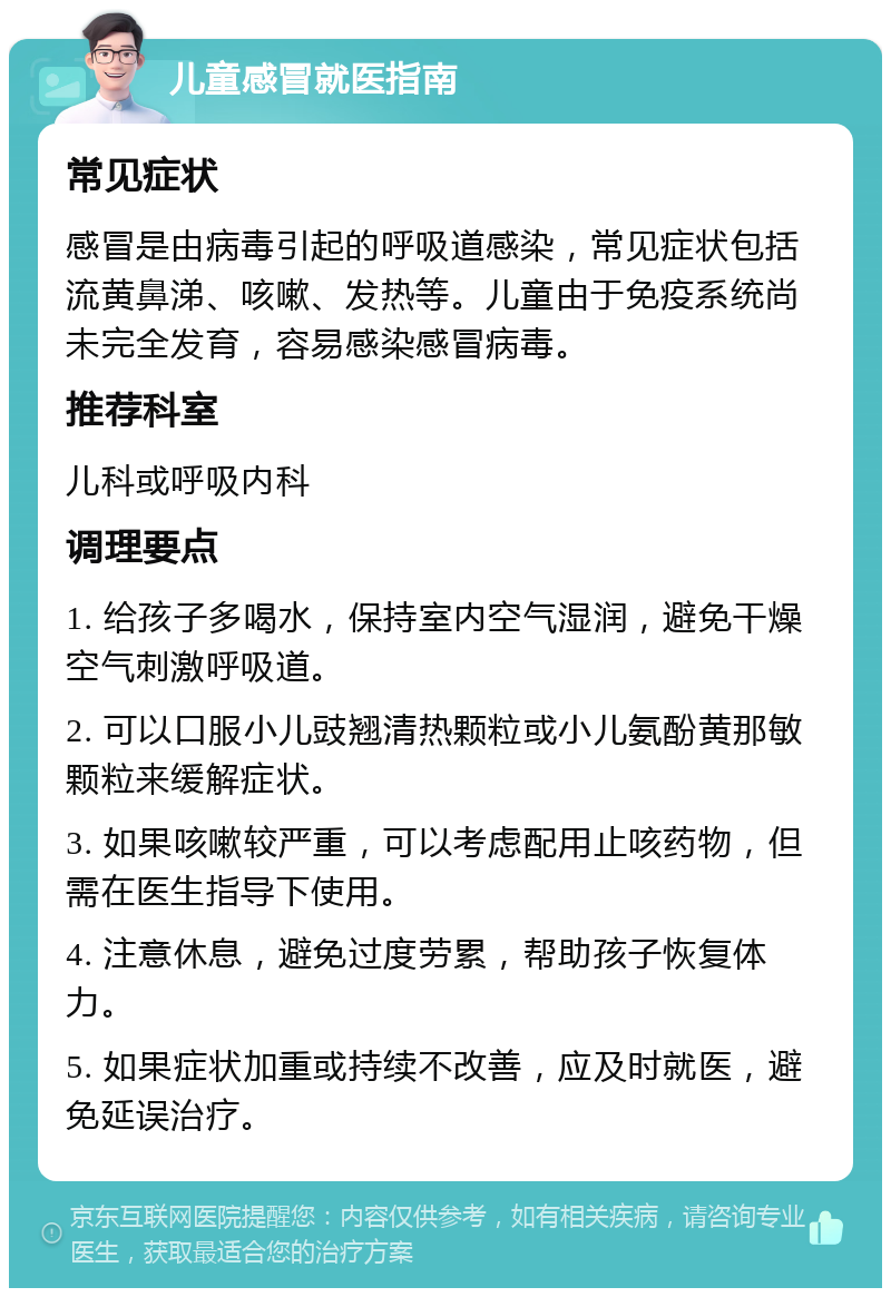 儿童感冒就医指南 常见症状 感冒是由病毒引起的呼吸道感染，常见症状包括流黄鼻涕、咳嗽、发热等。儿童由于免疫系统尚未完全发育，容易感染感冒病毒。 推荐科室 儿科或呼吸内科 调理要点 1. 给孩子多喝水，保持室内空气湿润，避免干燥空气刺激呼吸道。 2. 可以口服小儿豉翘清热颗粒或小儿氨酚黄那敏颗粒来缓解症状。 3. 如果咳嗽较严重，可以考虑配用止咳药物，但需在医生指导下使用。 4. 注意休息，避免过度劳累，帮助孩子恢复体力。 5. 如果症状加重或持续不改善，应及时就医，避免延误治疗。