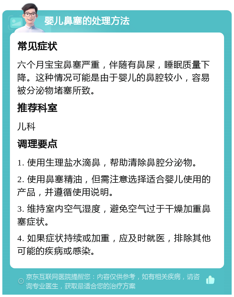 婴儿鼻塞的处理方法 常见症状 六个月宝宝鼻塞严重，伴随有鼻屎，睡眠质量下降。这种情况可能是由于婴儿的鼻腔较小，容易被分泌物堵塞所致。 推荐科室 儿科 调理要点 1. 使用生理盐水滴鼻，帮助清除鼻腔分泌物。 2. 使用鼻塞精油，但需注意选择适合婴儿使用的产品，并遵循使用说明。 3. 维持室内空气湿度，避免空气过于干燥加重鼻塞症状。 4. 如果症状持续或加重，应及时就医，排除其他可能的疾病或感染。