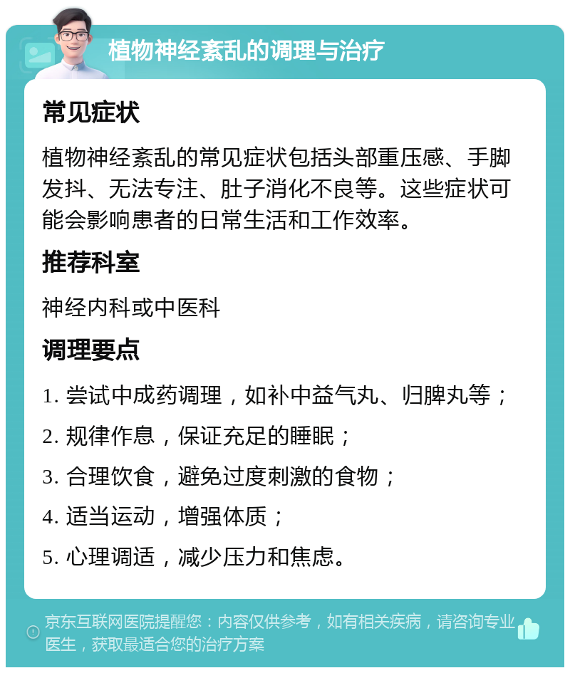 植物神经紊乱的调理与治疗 常见症状 植物神经紊乱的常见症状包括头部重压感、手脚发抖、无法专注、肚子消化不良等。这些症状可能会影响患者的日常生活和工作效率。 推荐科室 神经内科或中医科 调理要点 1. 尝试中成药调理，如补中益气丸、归脾丸等； 2. 规律作息，保证充足的睡眠； 3. 合理饮食，避免过度刺激的食物； 4. 适当运动，增强体质； 5. 心理调适，减少压力和焦虑。