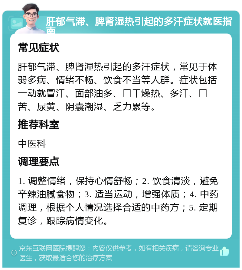 肝郁气滞、脾肾湿热引起的多汗症状就医指南 常见症状 肝郁气滞、脾肾湿热引起的多汗症状，常见于体弱多病、情绪不畅、饮食不当等人群。症状包括一动就冒汗、面部油多、口干燥热、多汗、口苦、尿黄、阴囊潮湿、乏力累等。 推荐科室 中医科 调理要点 1. 调整情绪，保持心情舒畅；2. 饮食清淡，避免辛辣油腻食物；3. 适当运动，增强体质；4. 中药调理，根据个人情况选择合适的中药方；5. 定期复诊，跟踪病情变化。