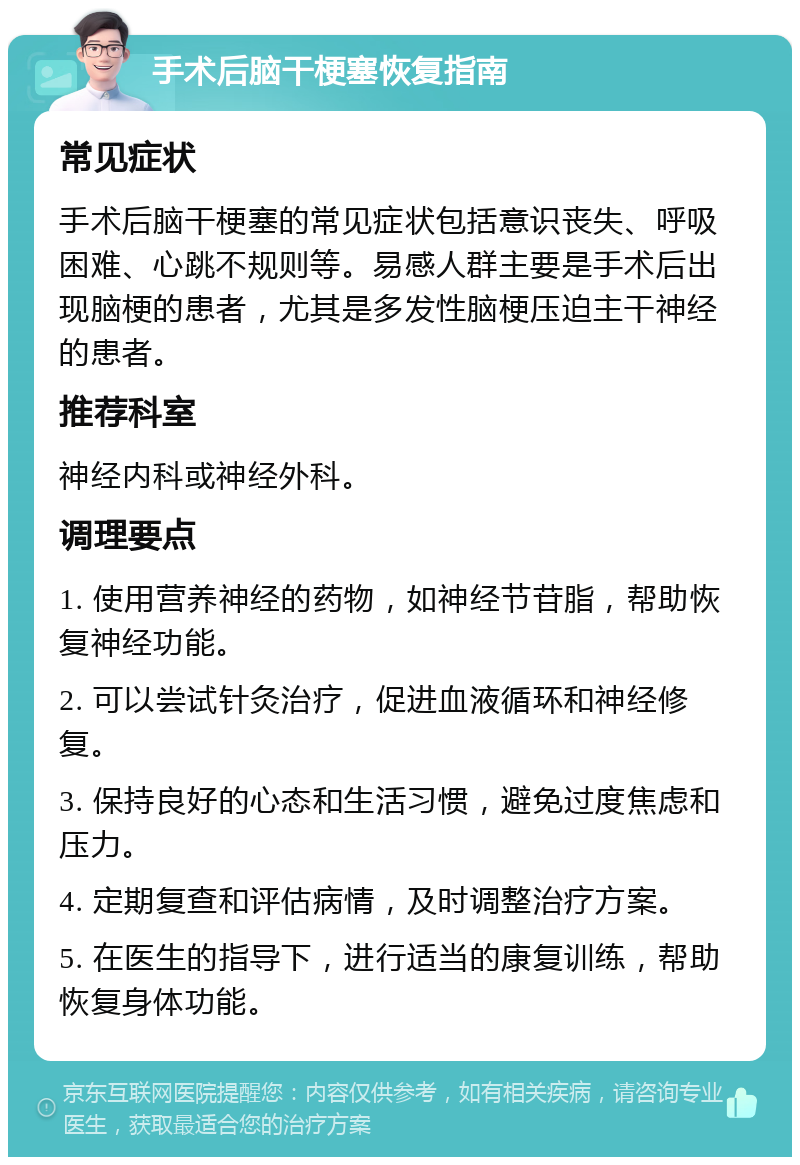 手术后脑干梗塞恢复指南 常见症状 手术后脑干梗塞的常见症状包括意识丧失、呼吸困难、心跳不规则等。易感人群主要是手术后出现脑梗的患者，尤其是多发性脑梗压迫主干神经的患者。 推荐科室 神经内科或神经外科。 调理要点 1. 使用营养神经的药物，如神经节苷脂，帮助恢复神经功能。 2. 可以尝试针灸治疗，促进血液循环和神经修复。 3. 保持良好的心态和生活习惯，避免过度焦虑和压力。 4. 定期复查和评估病情，及时调整治疗方案。 5. 在医生的指导下，进行适当的康复训练，帮助恢复身体功能。