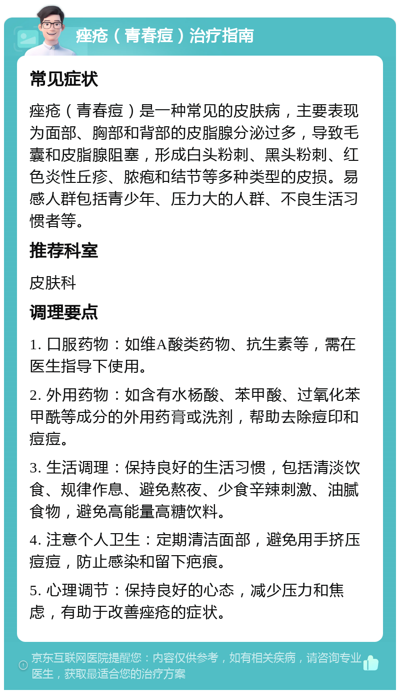 痤疮（青春痘）治疗指南 常见症状 痤疮（青春痘）是一种常见的皮肤病，主要表现为面部、胸部和背部的皮脂腺分泌过多，导致毛囊和皮脂腺阻塞，形成白头粉刺、黑头粉刺、红色炎性丘疹、脓疱和结节等多种类型的皮损。易感人群包括青少年、压力大的人群、不良生活习惯者等。 推荐科室 皮肤科 调理要点 1. 口服药物：如维A酸类药物、抗生素等，需在医生指导下使用。 2. 外用药物：如含有水杨酸、苯甲酸、过氧化苯甲酰等成分的外用药膏或洗剂，帮助去除痘印和痘痘。 3. 生活调理：保持良好的生活习惯，包括清淡饮食、规律作息、避免熬夜、少食辛辣刺激、油腻食物，避免高能量高糖饮料。 4. 注意个人卫生：定期清洁面部，避免用手挤压痘痘，防止感染和留下疤痕。 5. 心理调节：保持良好的心态，减少压力和焦虑，有助于改善痤疮的症状。