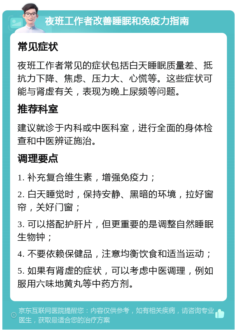 夜班工作者改善睡眠和免疫力指南 常见症状 夜班工作者常见的症状包括白天睡眠质量差、抵抗力下降、焦虑、压力大、心慌等。这些症状可能与肾虚有关，表现为晚上尿频等问题。 推荐科室 建议就诊于内科或中医科室，进行全面的身体检查和中医辨证施治。 调理要点 1. 补充复合维生素，增强免疫力； 2. 白天睡觉时，保持安静、黑暗的环境，拉好窗帘，关好门窗； 3. 可以搭配护肝片，但更重要的是调整自然睡眠生物钟； 4. 不要依赖保健品，注意均衡饮食和适当运动； 5. 如果有肾虚的症状，可以考虑中医调理，例如服用六味地黄丸等中药方剂。