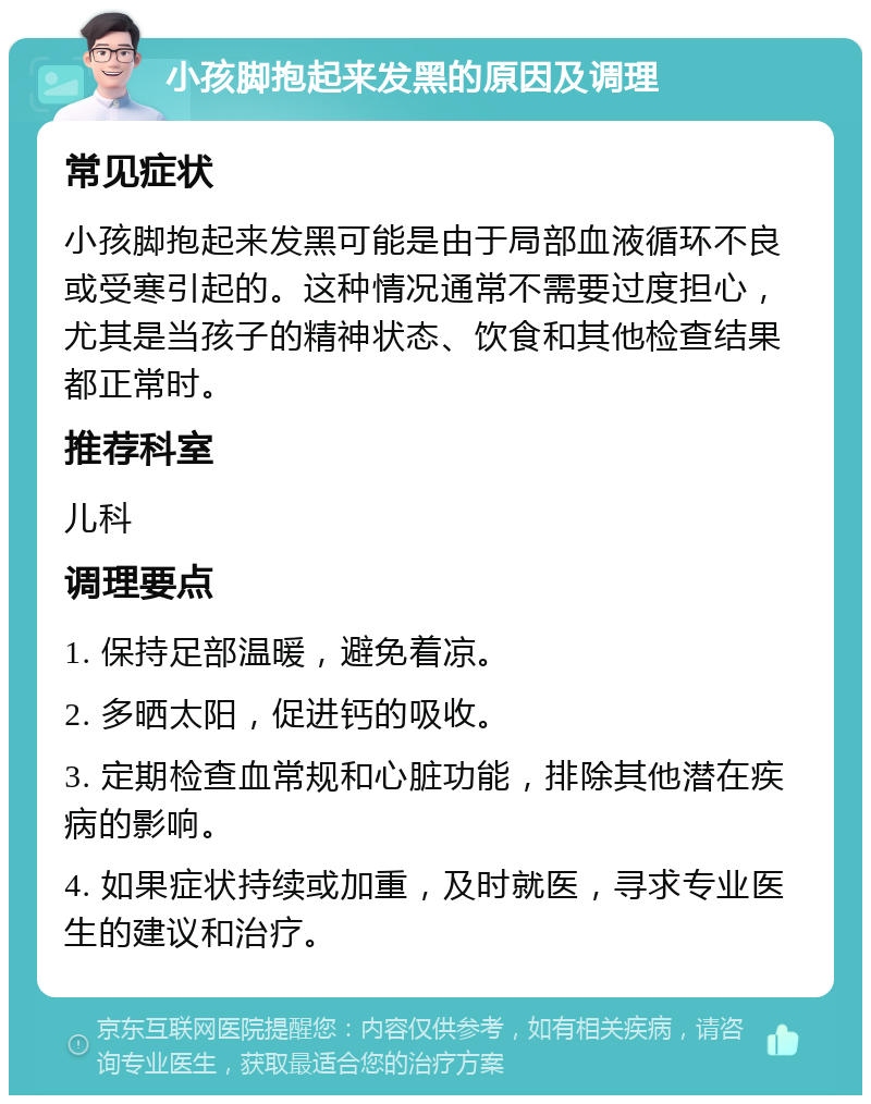 小孩脚抱起来发黑的原因及调理 常见症状 小孩脚抱起来发黑可能是由于局部血液循环不良或受寒引起的。这种情况通常不需要过度担心，尤其是当孩子的精神状态、饮食和其他检查结果都正常时。 推荐科室 儿科 调理要点 1. 保持足部温暖，避免着凉。 2. 多晒太阳，促进钙的吸收。 3. 定期检查血常规和心脏功能，排除其他潜在疾病的影响。 4. 如果症状持续或加重，及时就医，寻求专业医生的建议和治疗。