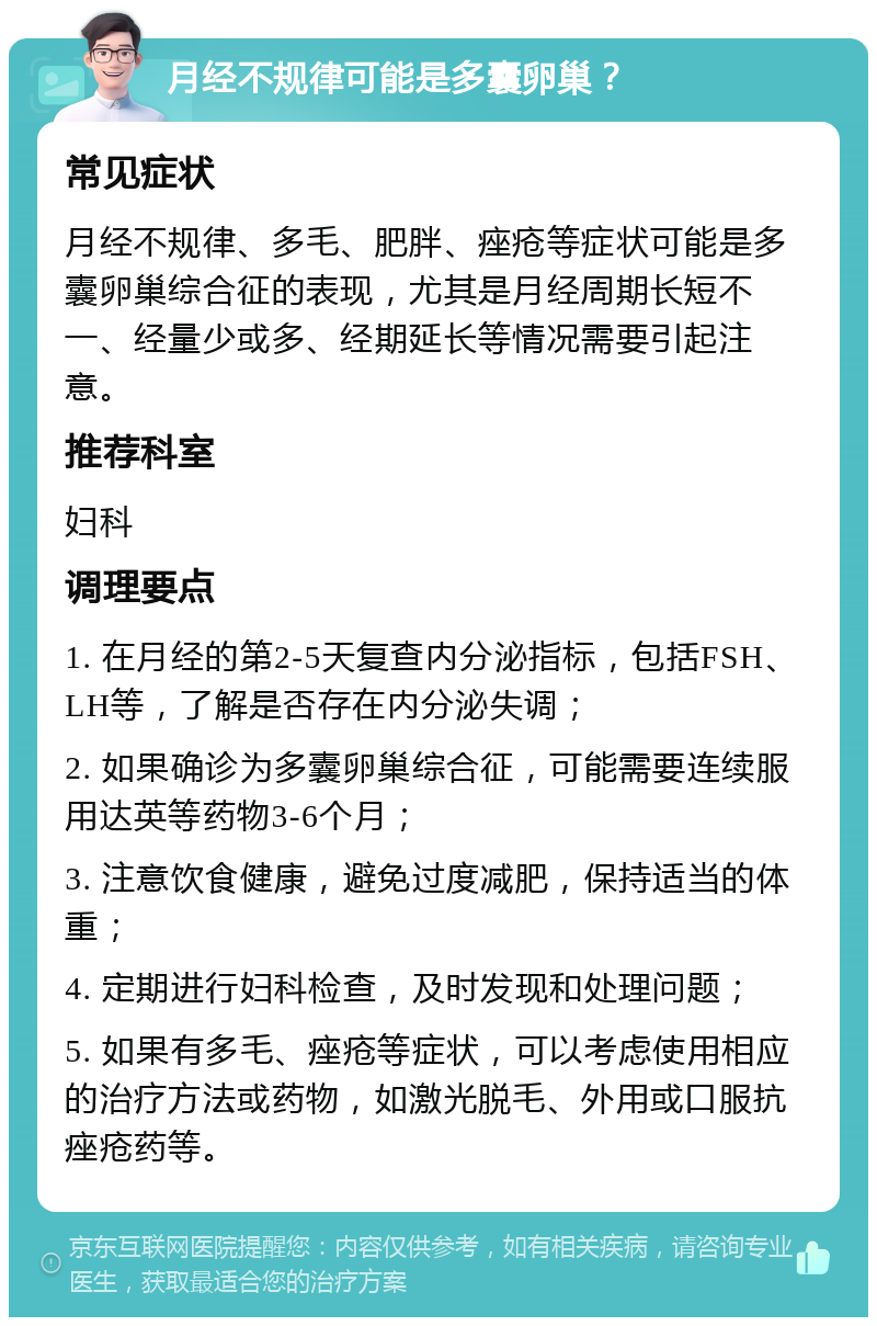 月经不规律可能是多囊卵巢？ 常见症状 月经不规律、多毛、肥胖、痤疮等症状可能是多囊卵巢综合征的表现，尤其是月经周期长短不一、经量少或多、经期延长等情况需要引起注意。 推荐科室 妇科 调理要点 1. 在月经的第2-5天复查内分泌指标，包括FSH、LH等，了解是否存在内分泌失调； 2. 如果确诊为多囊卵巢综合征，可能需要连续服用达英等药物3-6个月； 3. 注意饮食健康，避免过度减肥，保持适当的体重； 4. 定期进行妇科检查，及时发现和处理问题； 5. 如果有多毛、痤疮等症状，可以考虑使用相应的治疗方法或药物，如激光脱毛、外用或口服抗痤疮药等。