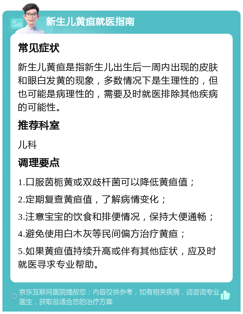 新生儿黄疸就医指南 常见症状 新生儿黄疸是指新生儿出生后一周内出现的皮肤和眼白发黄的现象，多数情况下是生理性的，但也可能是病理性的，需要及时就医排除其他疾病的可能性。 推荐科室 儿科 调理要点 1.口服茵栀黄或双歧杆菌可以降低黄疸值； 2.定期复查黄疸值，了解病情变化； 3.注意宝宝的饮食和排便情况，保持大便通畅； 4.避免使用白木灰等民间偏方治疗黄疸； 5.如果黄疸值持续升高或伴有其他症状，应及时就医寻求专业帮助。