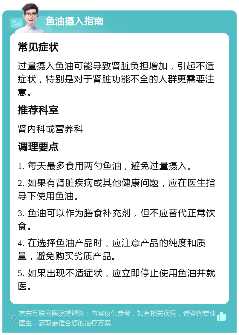 鱼油摄入指南 常见症状 过量摄入鱼油可能导致肾脏负担增加，引起不适症状，特别是对于肾脏功能不全的人群更需要注意。 推荐科室 肾内科或营养科 调理要点 1. 每天最多食用两勺鱼油，避免过量摄入。 2. 如果有肾脏疾病或其他健康问题，应在医生指导下使用鱼油。 3. 鱼油可以作为膳食补充剂，但不应替代正常饮食。 4. 在选择鱼油产品时，应注意产品的纯度和质量，避免购买劣质产品。 5. 如果出现不适症状，应立即停止使用鱼油并就医。