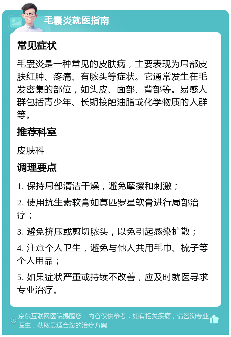 毛囊炎就医指南 常见症状 毛囊炎是一种常见的皮肤病，主要表现为局部皮肤红肿、疼痛、有脓头等症状。它通常发生在毛发密集的部位，如头皮、面部、背部等。易感人群包括青少年、长期接触油脂或化学物质的人群等。 推荐科室 皮肤科 调理要点 1. 保持局部清洁干燥，避免摩擦和刺激； 2. 使用抗生素软膏如莫匹罗星软膏进行局部治疗； 3. 避免挤压或剪切脓头，以免引起感染扩散； 4. 注意个人卫生，避免与他人共用毛巾、梳子等个人用品； 5. 如果症状严重或持续不改善，应及时就医寻求专业治疗。