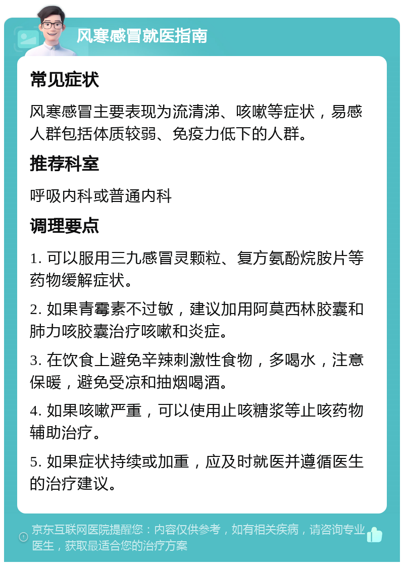 风寒感冒就医指南 常见症状 风寒感冒主要表现为流清涕、咳嗽等症状，易感人群包括体质较弱、免疫力低下的人群。 推荐科室 呼吸内科或普通内科 调理要点 1. 可以服用三九感冒灵颗粒、复方氨酚烷胺片等药物缓解症状。 2. 如果青霉素不过敏，建议加用阿莫西林胶囊和肺力咳胶囊治疗咳嗽和炎症。 3. 在饮食上避免辛辣刺激性食物，多喝水，注意保暖，避免受凉和抽烟喝酒。 4. 如果咳嗽严重，可以使用止咳糖浆等止咳药物辅助治疗。 5. 如果症状持续或加重，应及时就医并遵循医生的治疗建议。