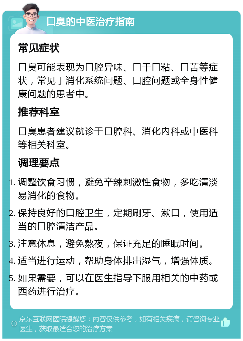 口臭的中医治疗指南 常见症状 口臭可能表现为口腔异味、口干口粘、口苦等症状，常见于消化系统问题、口腔问题或全身性健康问题的患者中。 推荐科室 口臭患者建议就诊于口腔科、消化内科或中医科等相关科室。 调理要点 调整饮食习惯，避免辛辣刺激性食物，多吃清淡易消化的食物。 保持良好的口腔卫生，定期刷牙、漱口，使用适当的口腔清洁产品。 注意休息，避免熬夜，保证充足的睡眠时间。 适当进行运动，帮助身体排出湿气，增强体质。 如果需要，可以在医生指导下服用相关的中药或西药进行治疗。