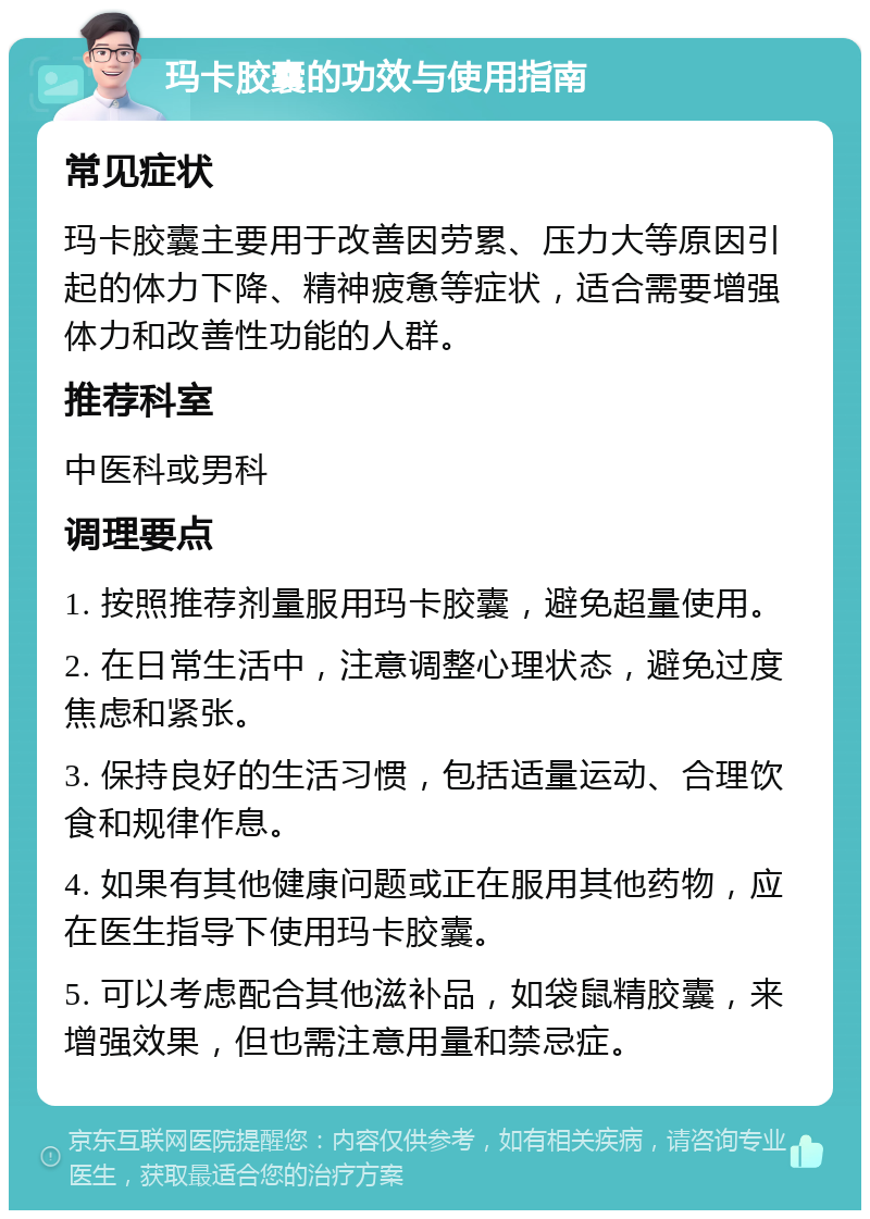 玛卡胶囊的功效与使用指南 常见症状 玛卡胶囊主要用于改善因劳累、压力大等原因引起的体力下降、精神疲惫等症状，适合需要增强体力和改善性功能的人群。 推荐科室 中医科或男科 调理要点 1. 按照推荐剂量服用玛卡胶囊，避免超量使用。 2. 在日常生活中，注意调整心理状态，避免过度焦虑和紧张。 3. 保持良好的生活习惯，包括适量运动、合理饮食和规律作息。 4. 如果有其他健康问题或正在服用其他药物，应在医生指导下使用玛卡胶囊。 5. 可以考虑配合其他滋补品，如袋鼠精胶囊，来增强效果，但也需注意用量和禁忌症。