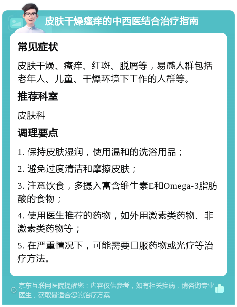 皮肤干燥瘙痒的中西医结合治疗指南 常见症状 皮肤干燥、瘙痒、红斑、脱屑等，易感人群包括老年人、儿童、干燥环境下工作的人群等。 推荐科室 皮肤科 调理要点 1. 保持皮肤湿润，使用温和的洗浴用品； 2. 避免过度清洁和摩擦皮肤； 3. 注意饮食，多摄入富含维生素E和Omega-3脂肪酸的食物； 4. 使用医生推荐的药物，如外用激素类药物、非激素类药物等； 5. 在严重情况下，可能需要口服药物或光疗等治疗方法。