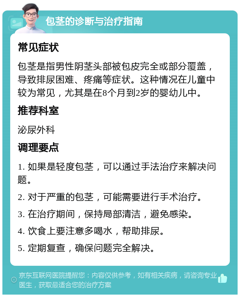 包茎的诊断与治疗指南 常见症状 包茎是指男性阴茎头部被包皮完全或部分覆盖，导致排尿困难、疼痛等症状。这种情况在儿童中较为常见，尤其是在8个月到2岁的婴幼儿中。 推荐科室 泌尿外科 调理要点 1. 如果是轻度包茎，可以通过手法治疗来解决问题。 2. 对于严重的包茎，可能需要进行手术治疗。 3. 在治疗期间，保持局部清洁，避免感染。 4. 饮食上要注意多喝水，帮助排尿。 5. 定期复查，确保问题完全解决。